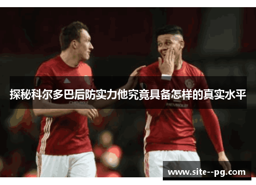 探秘科尔多巴后防实力他究竟具备怎样的真实水平 探秘科尔多巴后防实力他究竟具备怎样的真实水平