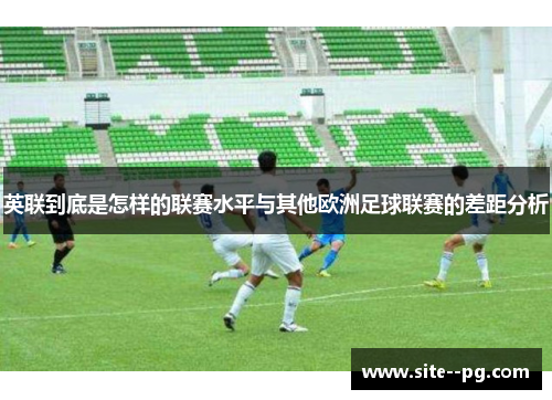 英联到底是怎样的联赛水平与其他欧洲足球联赛的差距分析