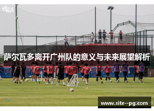 萨尔瓦多离开广州队的意义与未来展望解析