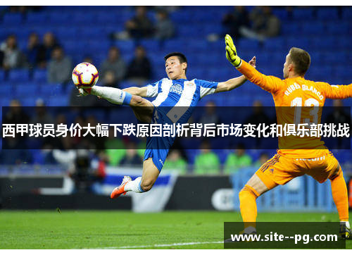 西甲球员身价大幅下跌原因剖析背后市场变化和俱乐部挑战 西甲球员身价大幅下跌原因剖析背后市场变化和俱乐部挑战