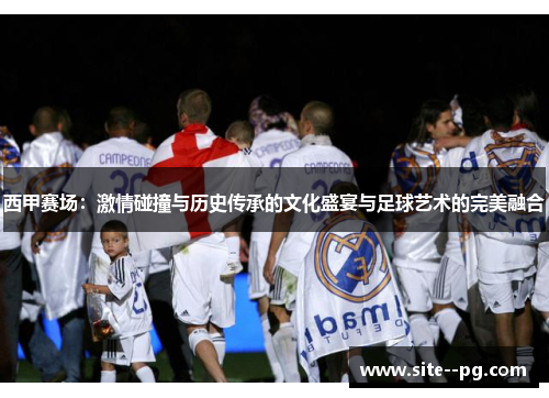 西甲赛场：激情碰撞与历史传承的文化盛宴与足球艺术的完美融合