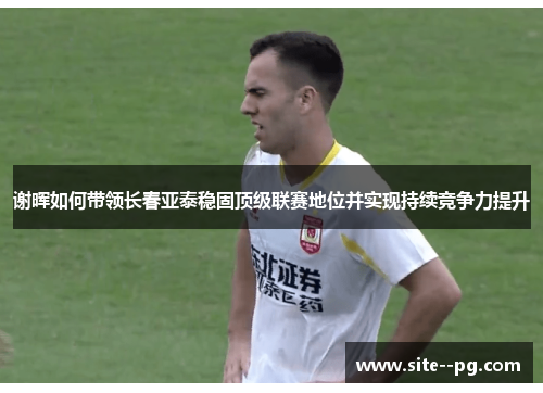 谢晖如何带领长春亚泰稳固顶级联赛地位并实现持续竞争力提升 谢晖如何带领长春亚泰稳固顶级联赛地位并实现持续竞争力提升