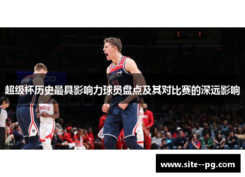 超级杯历史最具影响力球员盘点及其对比赛的深远影响 超级杯历史最具影响力球员盘点及其对比赛的深远影响
