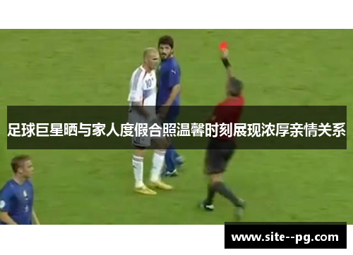 足球巨星晒与家人度假合照温馨时刻展现浓厚亲情关系