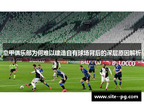 意甲俱乐部为何难以建造自有球场背后的深层原因解析 意甲俱乐部为何难以建造自有球场背后的深层原因解析