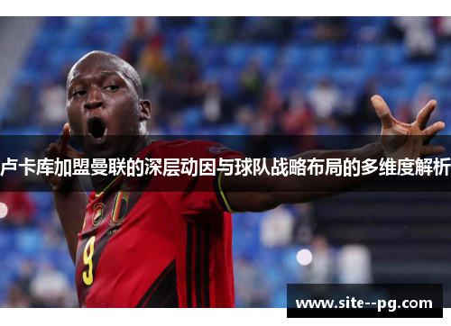 卢卡库加盟曼联的深层动因与球队战略布局的多维度解析 卢卡库加盟曼联的深层动因与球队战略布局的多维度解析