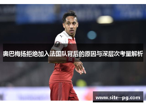 奥巴梅扬拒绝加入法国队背后的原因与深层次考量解析 奥巴梅扬拒绝加入法国队背后的原因与深层次考量解析