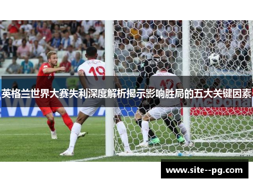 英格兰世界大赛失利深度解析揭示影响胜局的五大关键因素 英格兰世界大赛失利深度解析揭示影响胜局的五大关键因素