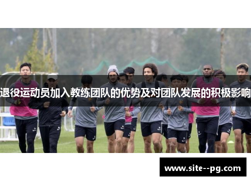 退役运动员加入教练团队的优势及对团队发展的积极影响 退役运动员加入教练团队的优势及对团队发展的积极影响