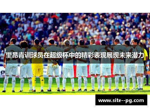 里昂青训球员在超级杯中的精彩表现展现未来潜力 里昂青训球员在超级杯中的精彩表现展现未来潜力