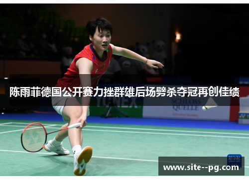 陈雨菲德国公开赛力挫群雄后场劈杀夺冠再创佳绩 陈雨菲德国公开赛力挫群雄后场劈杀夺冠再创佳绩