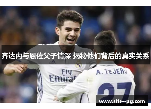 齐达内与恩佐父子情深 揭秘他们背后的真实关系