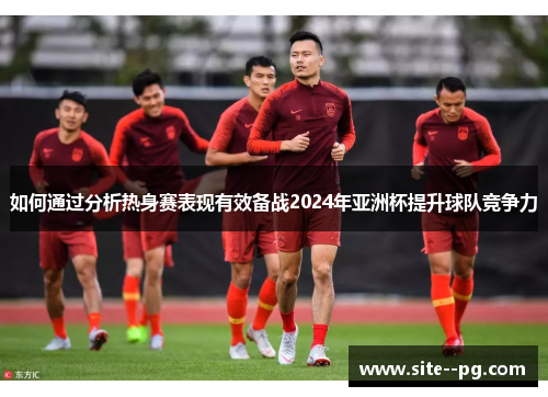 如何通过分析热身赛表现有效备战2024年亚洲杯提升球队竞争力