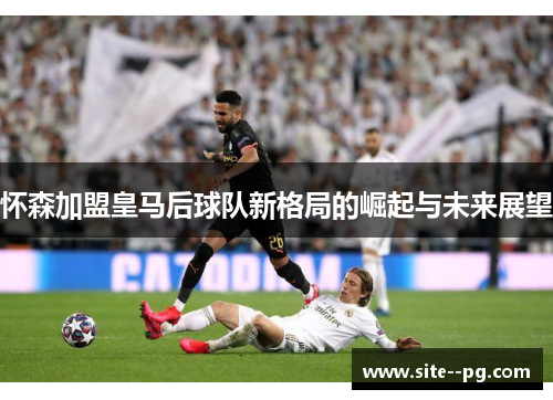 怀森加盟皇马后球队新格局的崛起与未来展望