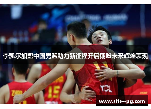 李凯尔加盟中国男篮助力新征程开启期盼未来辉煌表现