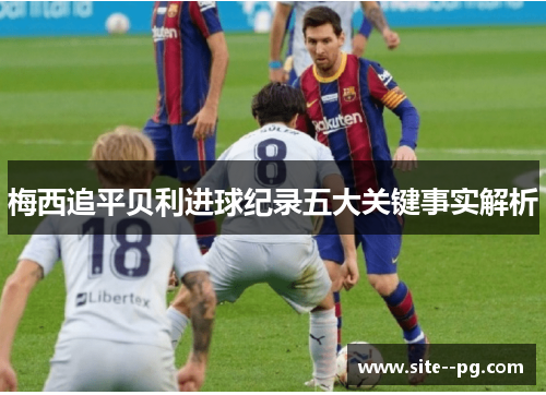 梅西追平贝利进球纪录五大关键事实解析