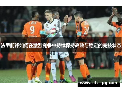 法甲前锋如何在激烈竞争中持续保持高效与稳定的竞技状态