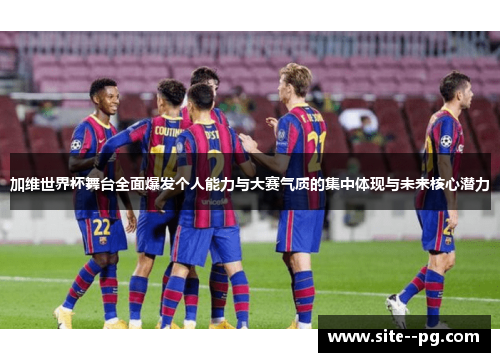 加维世界杯舞台全面爆发个人能力与大赛气质的集中体现与未来核心潜力
