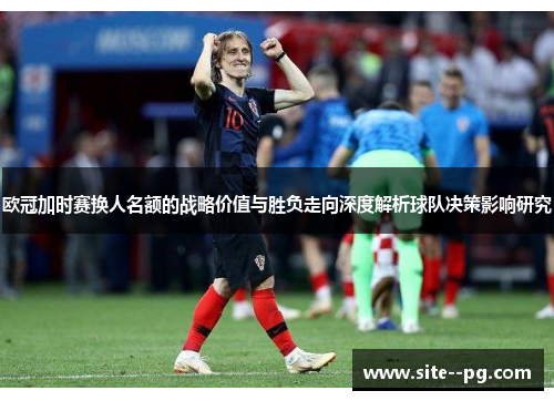 欧冠加时赛换人名额的战略价值与胜负走向深度解析球队决策影响研究