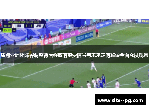 焦点亚洲杯阵容调整背后释放的重要信号与未来走向解读全面深度观察