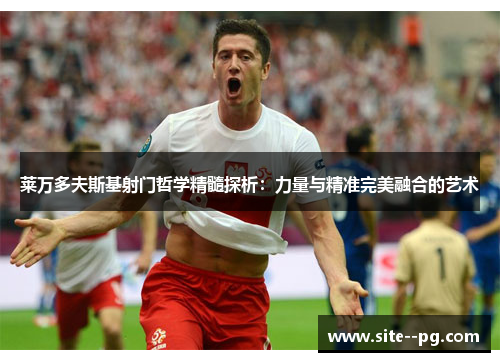 莱万多夫斯基射门哲学精髓探析：力量与精准完美融合的艺术