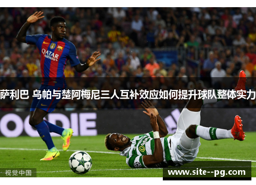 萨利巴 乌帕与楚阿梅尼三人互补效应如何提升球队整体实力