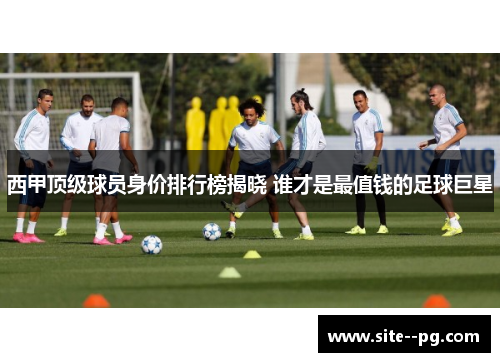 西甲顶级球员身价排行榜揭晓 谁才是最值钱的足球巨星