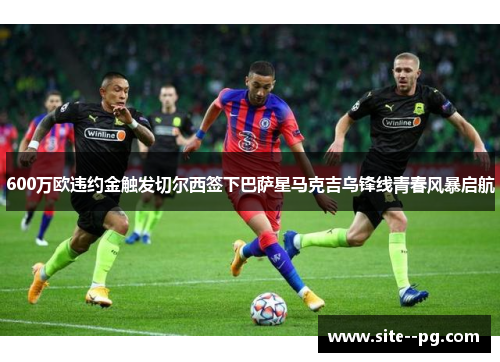 600万欧违约金触发切尔西签下巴萨星马克吉乌锋线青春风暴启航