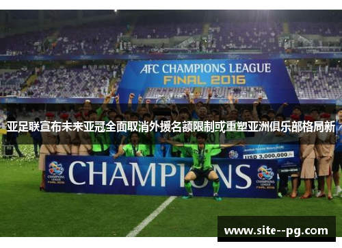 亚足联宣布未来亚冠全面取消外援名额限制或重塑亚洲俱乐部格局新