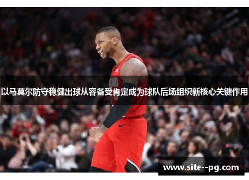 以马莫尔防守稳健出球从容备受肯定成为球队后场组织新核心关键作用