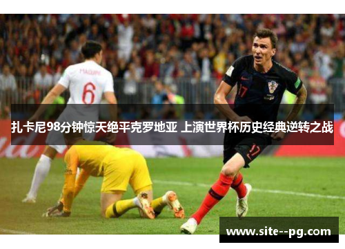 扎卡尼98分钟惊天绝平克罗地亚 上演世界杯历史经典逆转之战 扎卡尼98分钟惊天绝平克罗地亚 上演世界杯历史经典逆转之战