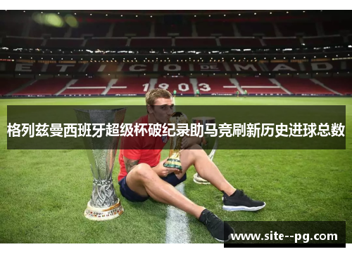 格列兹曼西班牙超级杯破纪录助马竞刷新历史进球总数