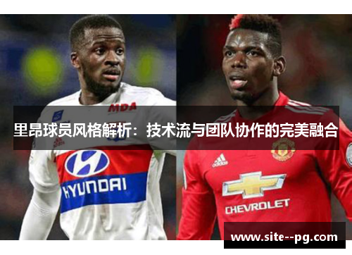 里昂球员风格解析：技术流与团队协作的完美融合