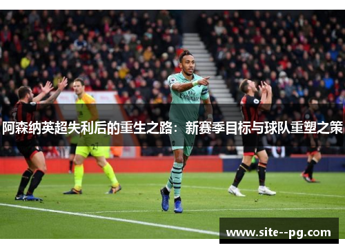 阿森纳英超失利后的重生之路：新赛季目标与球队重塑之策