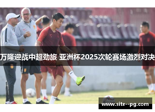 万隆迎战中超劲旅 亚洲杯2025次轮赛场激烈对决