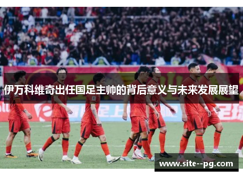 伊万科维奇出任国足主帅的背后意义与未来发展展望