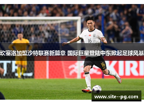 坎塞洛加盟沙特联赛新篇章 国际巨星登陆中东掀起足球风暴