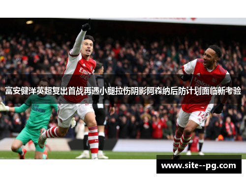 富安健洋英超复出首战再遇小腿拉伤阴影阿森纳后防计划面临新考验