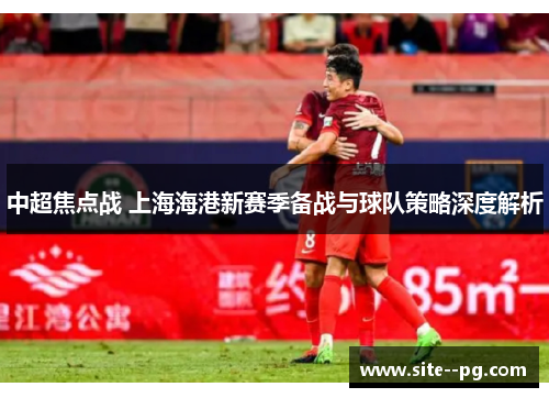 中超焦点战 上海海港新赛季备战与球队策略深度解析 中超焦点战 上海海港新赛季备战与球队策略深度解析