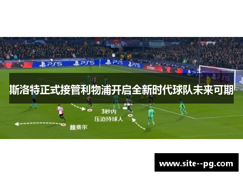斯洛特正式接管利物浦开启全新时代球队未来可期