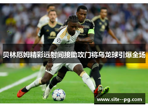 贝林厄姆精彩远射间接助攻门将乌龙球引爆全场