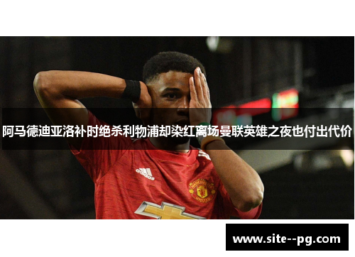 阿马德迪亚洛补时绝杀利物浦却染红离场曼联英雄之夜也付出代价