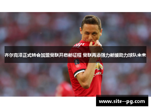 齐尔克泽正式转会加盟曼联开启新征程 曼联再添强力新援助力球队未来